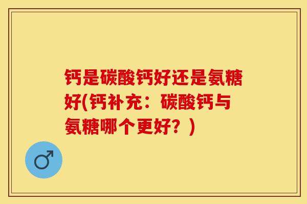 钙是碳酸钙好还是氨糖好(钙补充：碳酸钙与氨糖哪个更好？)