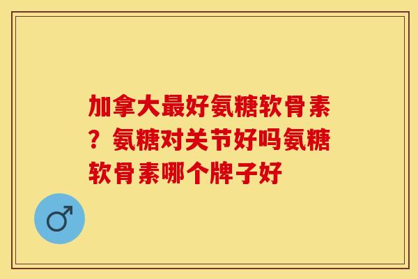 加拿大最好氨糖软骨素？氨糖对关节好吗氨糖软骨素哪个牌子好
