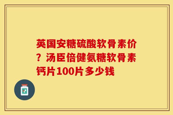 英国安糖硫酸软骨素价？汤臣倍健氨糖软骨素钙片100片多少钱
