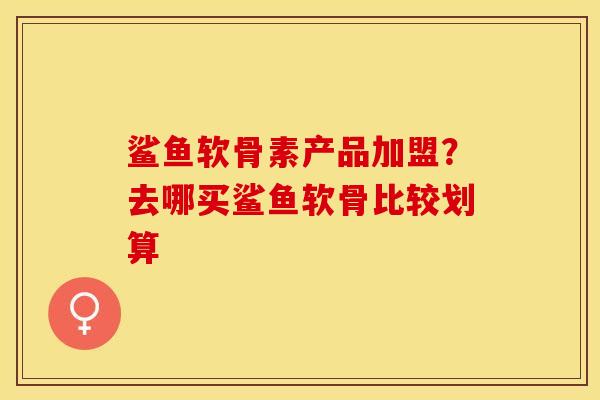 鲨鱼软骨素产品加盟？去哪买鲨鱼软骨比较划算