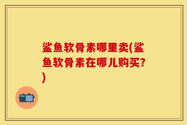 鲨鱼软骨素哪里卖(鲨鱼软骨素在哪儿购买？)