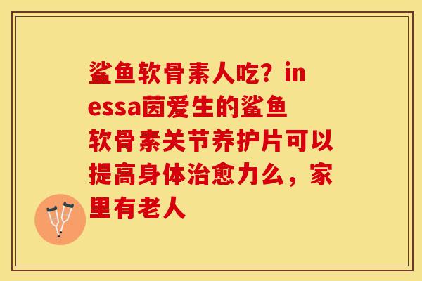 鲨鱼软骨素人吃？inessa茵爱生的鲨鱼软骨素关节养护片可以提高身体治愈力么，家里有老人