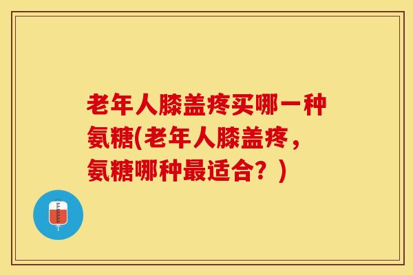 老年人膝盖疼买哪一种氨糖(老年人膝盖疼，氨糖哪种最适合？)
