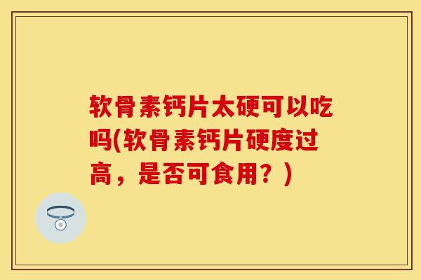 软骨素钙片太硬可以吃吗(软骨素钙片硬度过高，是否可食用？)