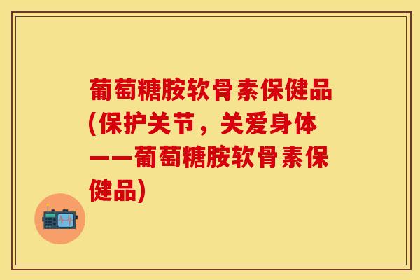 葡萄糖胺软骨素保健品(保护关节，关爱身体——葡萄糖胺软骨素保健品)