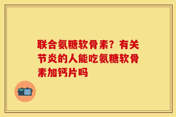 联合氨糖软骨素？有关节炎的人能吃氨糖软骨素加钙片吗