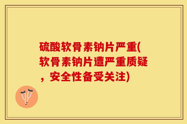硫酸软骨素钠片严重(软骨素钠片遭严重质疑，安全性备受关注)