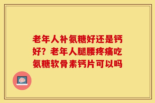 老年人补氨糖好还是钙好？老年人腿腰疼痛吃氨糖软骨素钙片可以吗-第1张图片-关节保镖