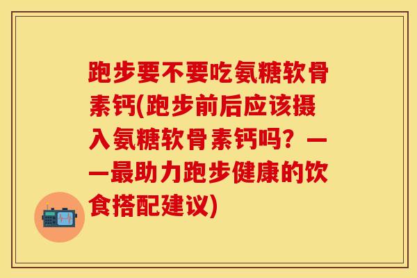 跑步要不要吃氨糖软骨素钙(跑步前后应该摄入氨糖软骨素钙吗？——最助力跑步健康的饮食搭配建议)