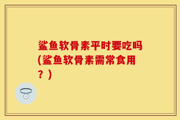 鲨鱼软骨素平时要吃吗(鲨鱼软骨素需常食用？)
