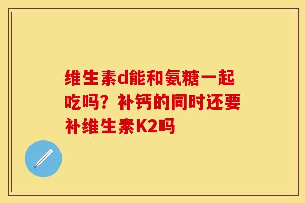 维生素d能和氨糖一起吃吗？补钙的同时还要补维生素K2吗