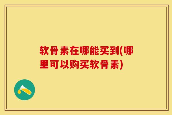 软骨素在哪能买到(哪里可以购买软骨素)