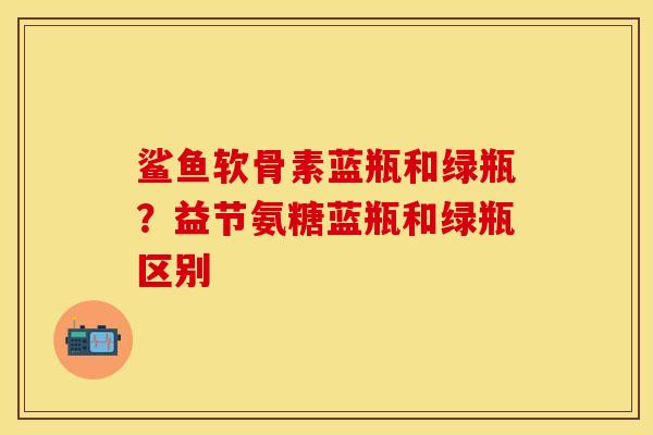鲨鱼软骨素蓝瓶和绿瓶？益节氨糖蓝瓶和绿瓶区别