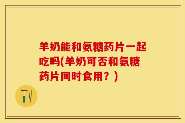 羊奶能和氨糖药片一起吃吗(羊奶可否和氨糖药片同时食用？)