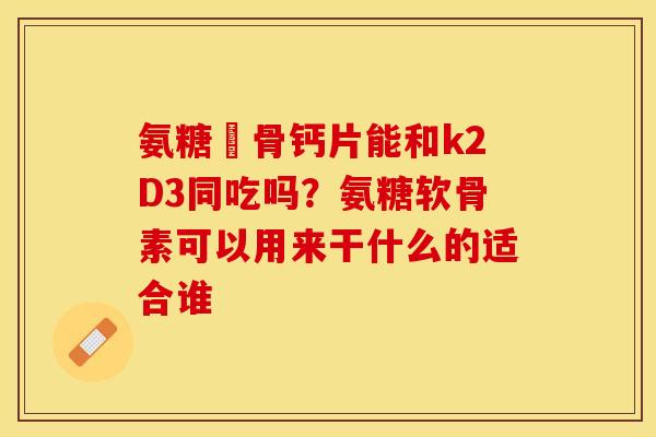 氨糖軟骨钙片能和k2D3同吃吗？氨糖软骨素可以用来干什么的适合谁