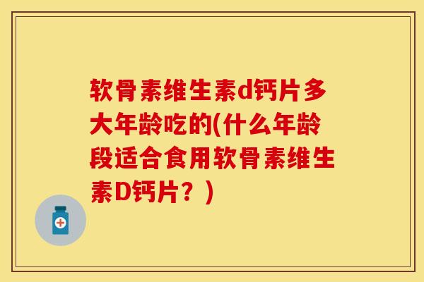 软骨素维生素d钙片多大年龄吃的(什么年龄段适合食用软骨素维生素D钙片？)
