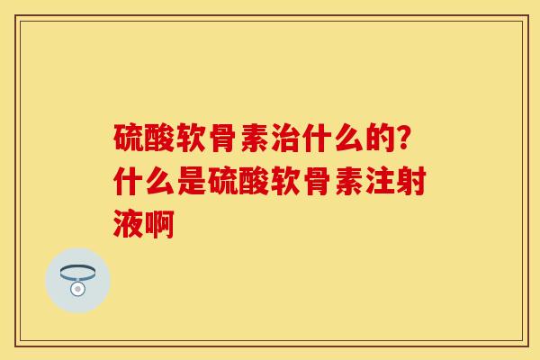 硫酸软骨素治什么的？什么是硫酸软骨素注射液啊