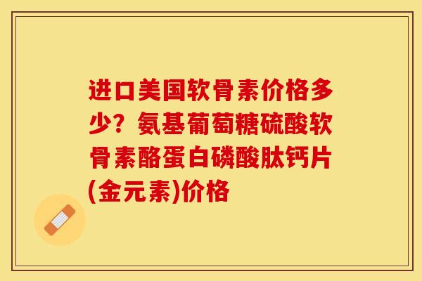 进口美国软骨素价格多少？氨基葡萄糖硫酸软骨素酪蛋白磷酸肽钙片(金元素)价格