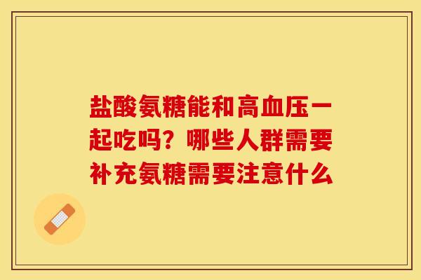 盐酸氨糖能和高血压一起吃吗？哪些人群需要补充氨糖需要注意什么