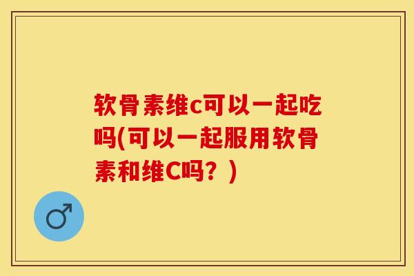 软骨素维c可以一起吃吗(可以一起服用软骨素和维C吗？)
