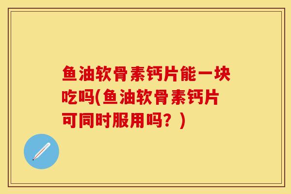 鱼油软骨素钙片能一块吃吗(鱼油软骨素钙片可同时服用吗？)