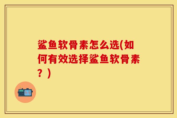 鲨鱼软骨素怎么选(如何有效选择鲨鱼软骨素？)