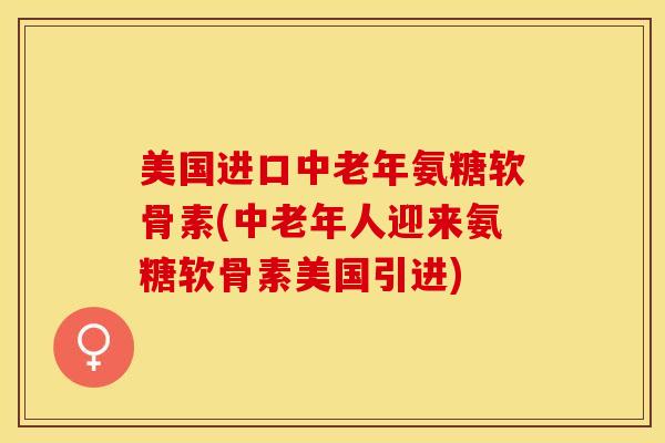 美国进口中老年氨糖软骨素(中老年人迎来氨糖软骨素美国引进)