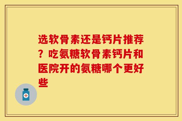 选软骨素还是钙片推荐？吃氨糖软骨素钙片和医院开的氨糖哪个更好些