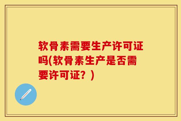 软骨素需要生产许可证吗(软骨素生产是否需要许可证？)