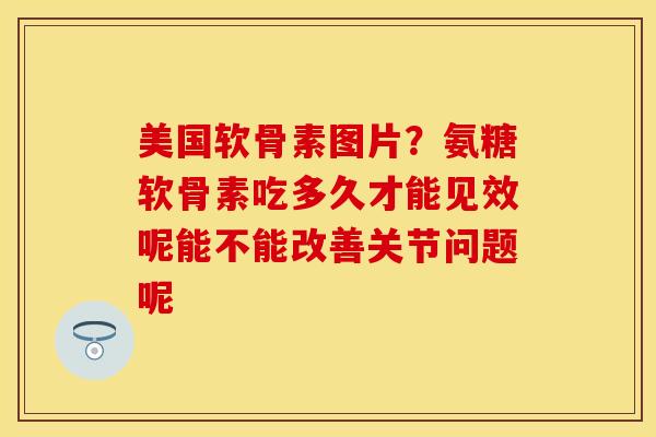 美国软骨素图片？氨糖软骨素吃多久才能见效呢能不能改善关节问题呢