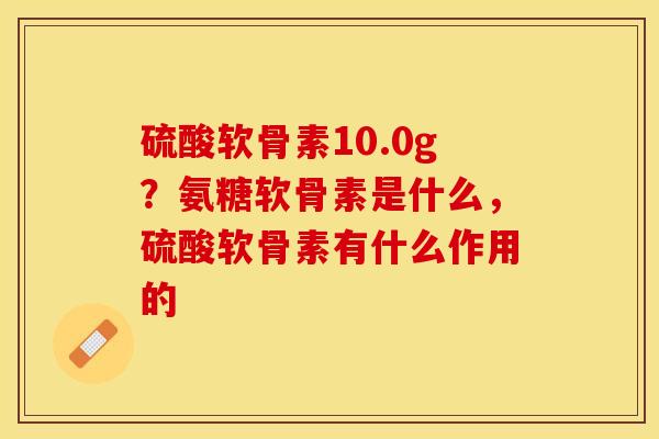 硫酸软骨素10.0g？氨糖软骨素是什么，硫酸软骨素有什么作用的