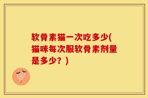 软骨素猫一次吃多少(猫咪每次服软骨素剂量是多少？)