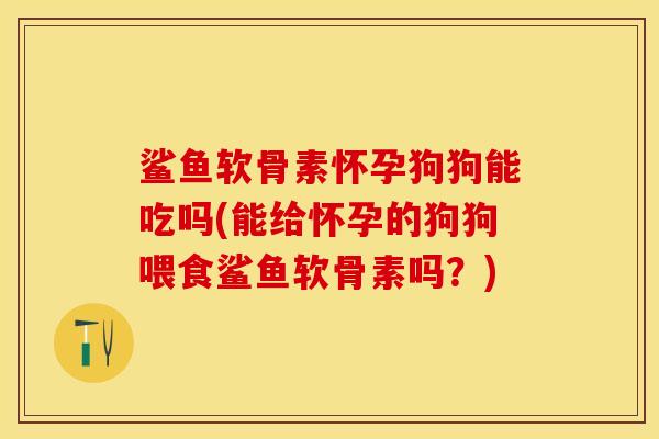 鲨鱼软骨素怀孕狗狗能吃吗(能给怀孕的狗狗喂食鲨鱼软骨素吗？)