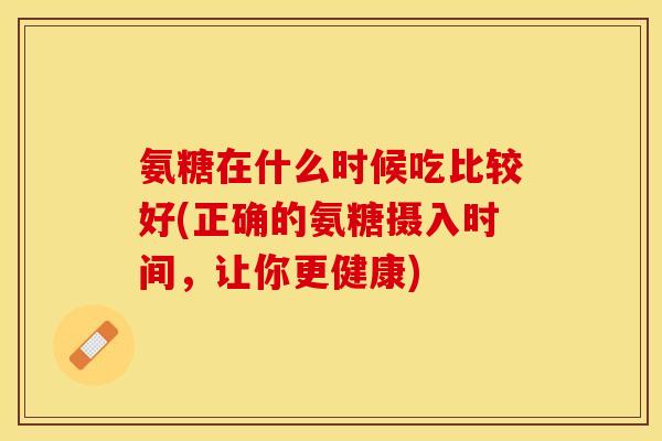 氨糖在什么时候吃比较好(正确的氨糖摄入时间，让你更健康)