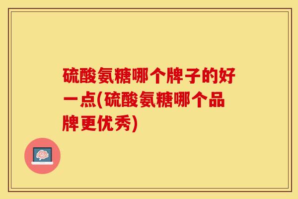 硫酸氨糖哪个牌子的好一点(硫酸氨糖哪个品牌更优秀)