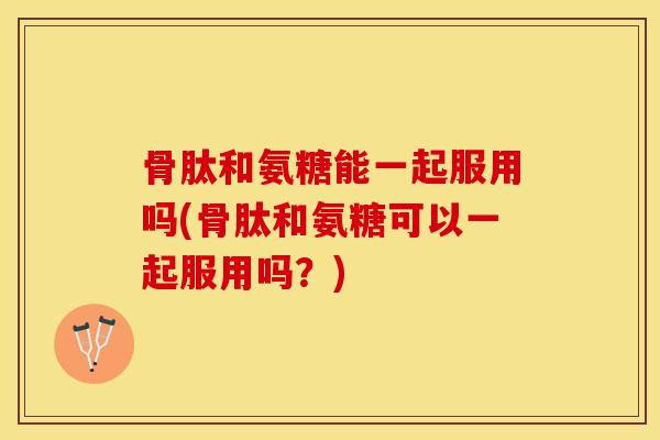 骨肽和氨糖能一起服用吗(骨肽和氨糖可以一起服用吗？)