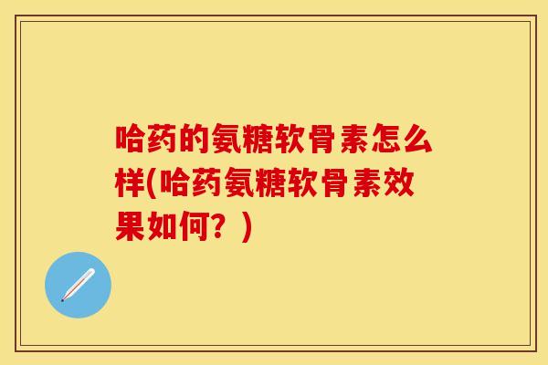 哈药的氨糖软骨素怎么样(哈药氨糖软骨素效果如何？)