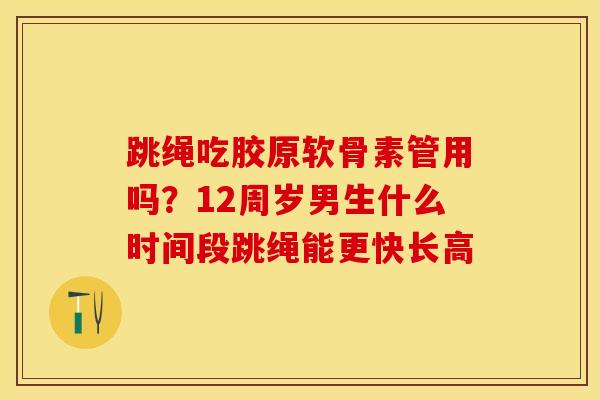 跳绳吃胶原软骨素管用吗？12周岁男生什么时间段跳绳能更快长高
