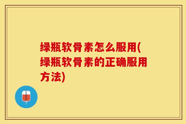 绿瓶软骨素怎么服用(绿瓶软骨素的正确服用方法)