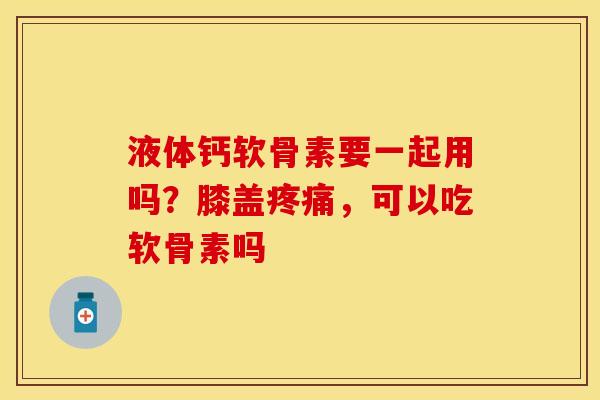 液体钙软骨素要一起用吗？膝盖疼痛，可以吃软骨素吗