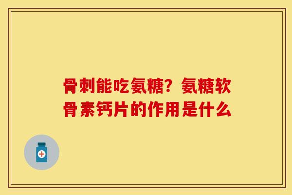 骨刺能吃氨糖？氨糖软骨素钙片的作用是什么