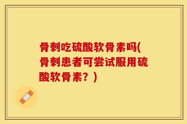骨刺吃硫酸软骨素吗(骨刺患者可尝试服用硫酸软骨素？)