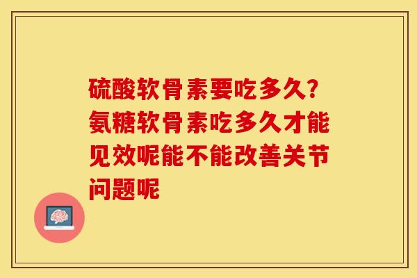 硫酸软骨素要吃多久？氨糖软骨素吃多久才能见效呢能不能改善关节问题呢