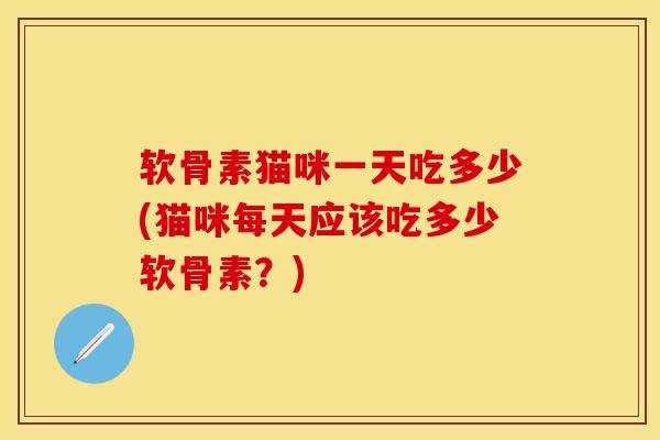 软骨素猫咪一天吃多少(猫咪每天应该吃多少软骨素？)