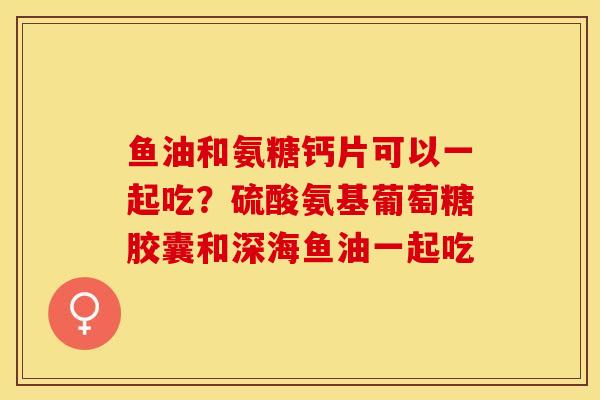 鱼油和氨糖钙片可以一起吃？硫酸氨基葡萄糖胶囊和深海鱼油一起吃