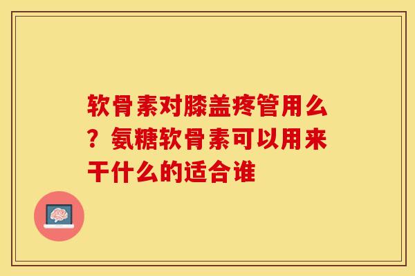 软骨素对膝盖疼管用么？氨糖软骨素可以用来干什么的适合谁