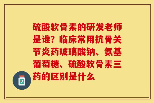 硫酸软骨素的研发老师是谁？临床常用抗骨关节炎药玻璃酸钠、氨基葡萄糖、硫酸软骨素三药的区别是什么