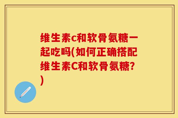 维生素c和软骨氨糖一起吃吗(如何正确搭配维生素C和软骨氨糖？)