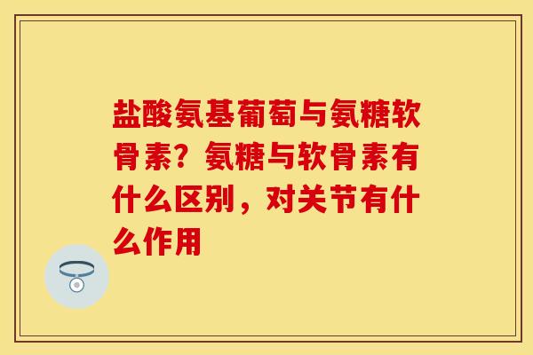 盐酸氨基葡萄与氨糖软骨素？氨糖与软骨素有什么区别，对关节有什么作用