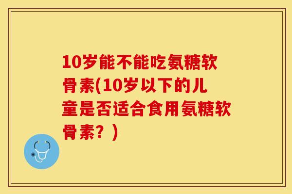 10岁能不能吃氨糖软骨素(10岁以下的儿童是否适合食用氨糖软骨素？)